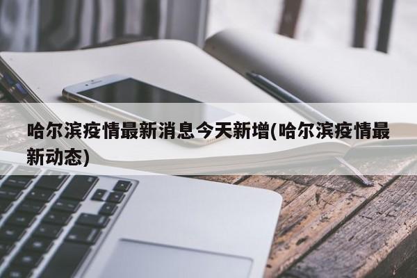 哈尔滨疫情最新消息今天新增(哈尔滨疫情最新动态)