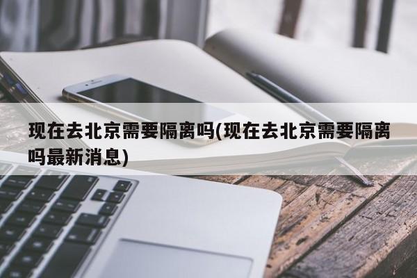 现在去北京需要隔离吗(现在去北京需要隔离吗最新消息)