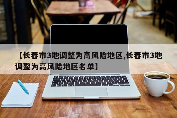 【长春市3地调整为高风险地区,长春市3地调整为高风险地区名单】