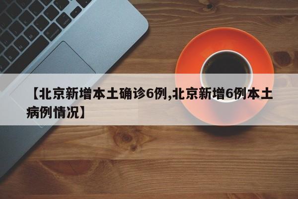 【北京新增本土确诊6例,北京新增6例本土病例情况】