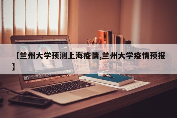 【兰州大学预测上海疫情,兰州大学疫情预报】