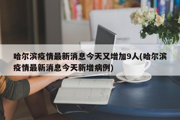 哈尔滨疫情最新消息今天又增加9人(哈尔滨疫情最新消息今天新增病例)