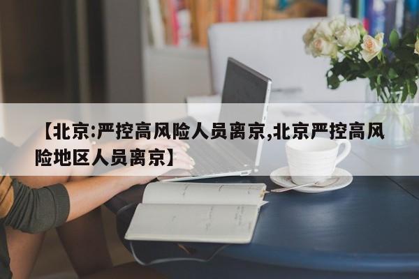 【北京:严控高风险人员离京,北京严控高风险地区人员离京】