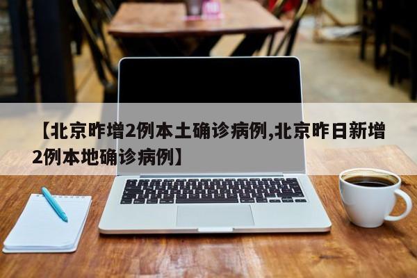 【北京昨增2例本土确诊病例,北京昨日新增2例本地确诊病例】