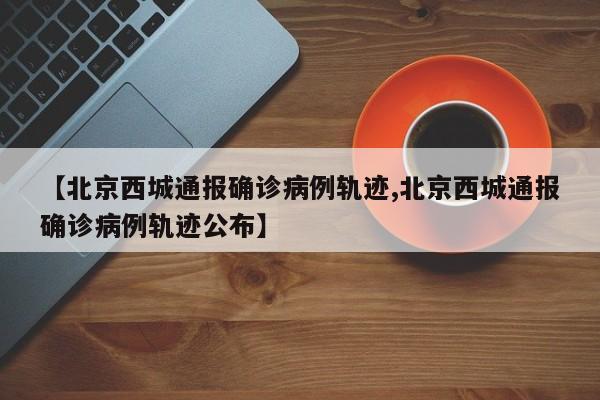 【北京西城通报确诊病例轨迹,北京西城通报确诊病例轨迹公布】