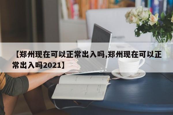 【郑州现在可以正常出入吗,郑州现在可以正常出入吗2021】